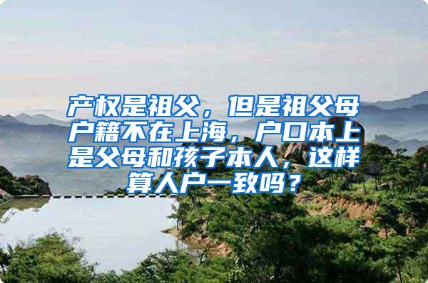 产权是祖父，但是祖父母户籍不在上海，户口本上是父母和孩子本人，这样算人户一致吗？