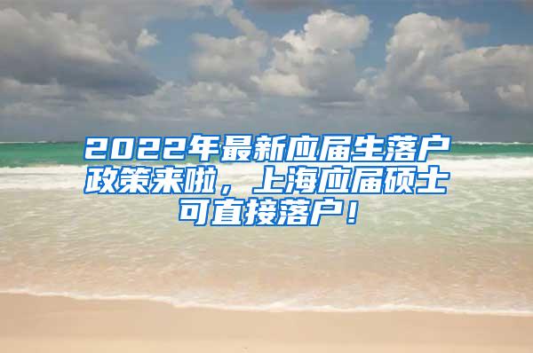 2022年最新应届生落户政策来啦，上海应届硕士可直接落户！