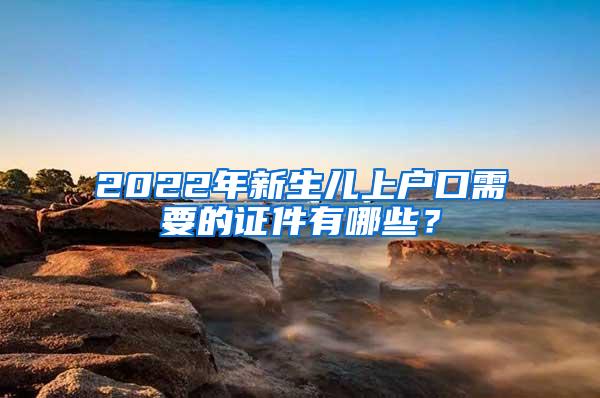 2022年新生儿上户口需要的证件有哪些？