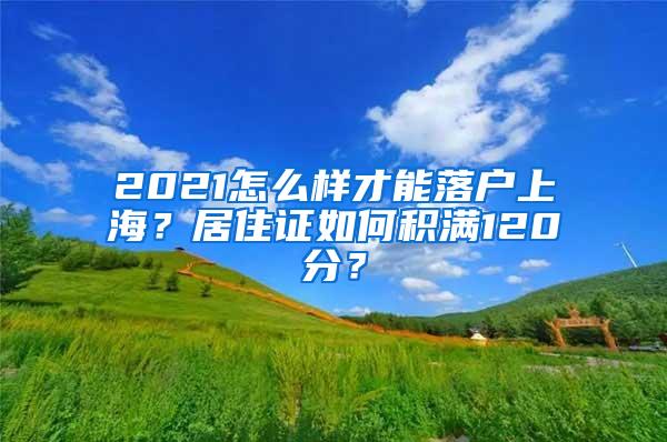 2021怎么样才能落户上海？居住证如何积满120分？