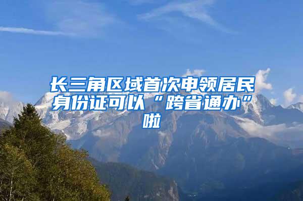 长三角区域首次申领居民身份证可以“跨省通办”啦