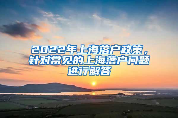 2022年上海落户政策，针对常见的上海落户问题进行解答