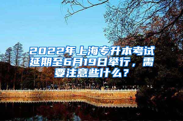 2022年上海专升本考试延期至6月19日举行，需要注意些什么？