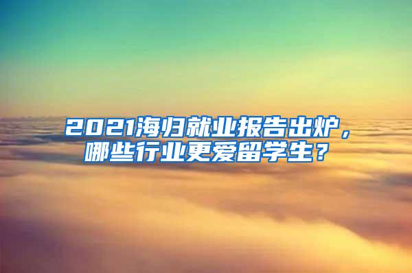 2021海归就业报告出炉，哪些行业更爱留学生？