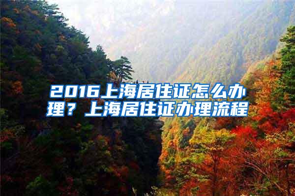 2016上海居住证怎么办理？上海居住证办理流程