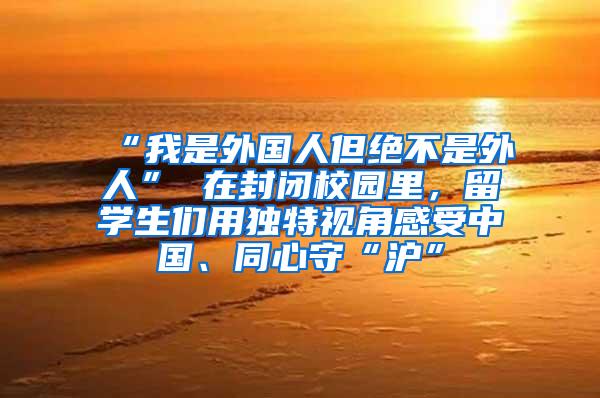 “我是外国人但绝不是外人” 在封闭校园里，留学生们用独特视角感受中国、同心守“沪”
