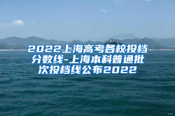 2022上海高考各校投档分数线-上海本科普通批次投档线公布2022