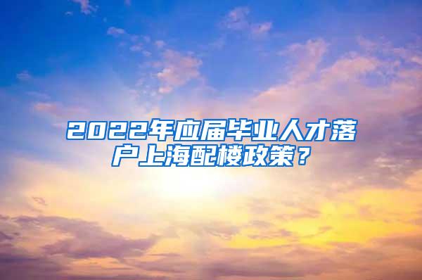 2022年应届毕业人才落户上海配楼政策？