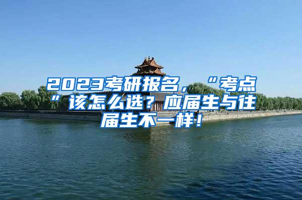 2023考研报名，“考点”该怎么选？应届生与往届生不一样！