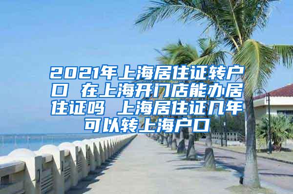 2021年上海居住证转户口 在上海开门店能办居住证吗 上海居住证几年可以转上海户口