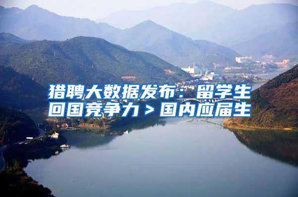 猎聘大数据发布：留学生回国竞争力＞国内应届生