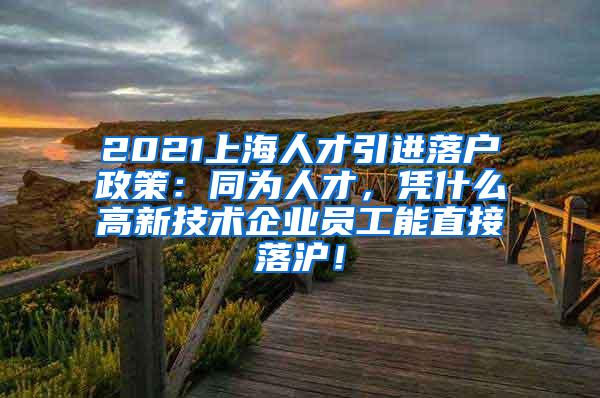 2021上海人才引进落户政策：同为人才，凭什么高新技术企业员工能直接落沪！