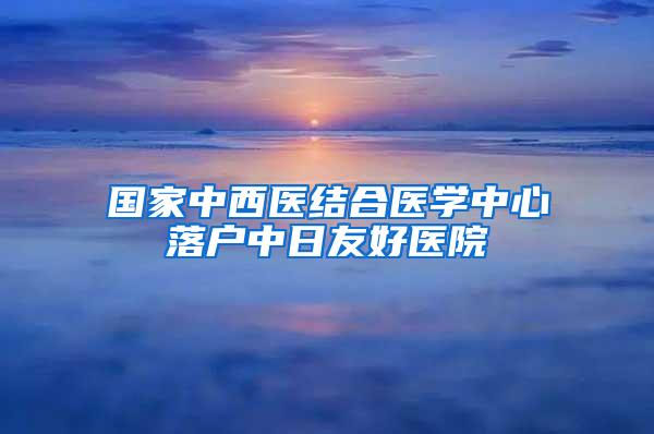 国家中西医结合医学中心落户中日友好医院