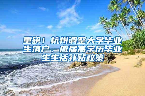 重磅！杭州调整大学毕业生落户、应届高学历毕业生生活补贴政策