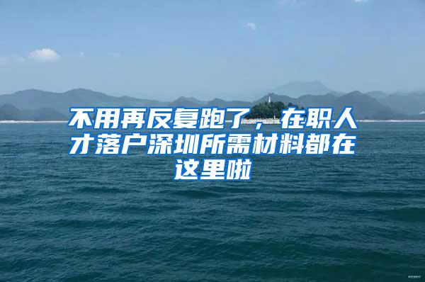 不用再反复跑了，在职人才落户深圳所需材料都在这里啦