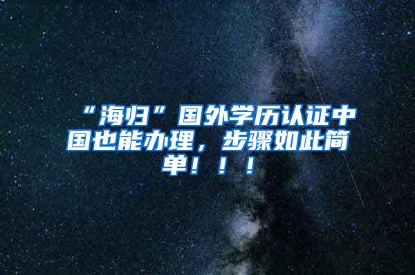 “海归”国外学历认证中国也能办理，步骤如此简单！！！