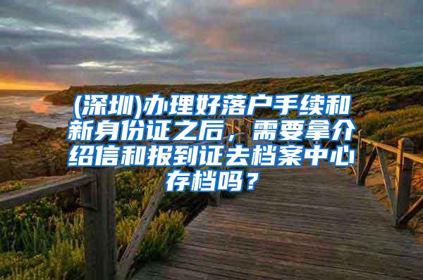 (深圳)办理好落户手续和新身份证之后，需要拿介绍信和报到证去档案中心存档吗？