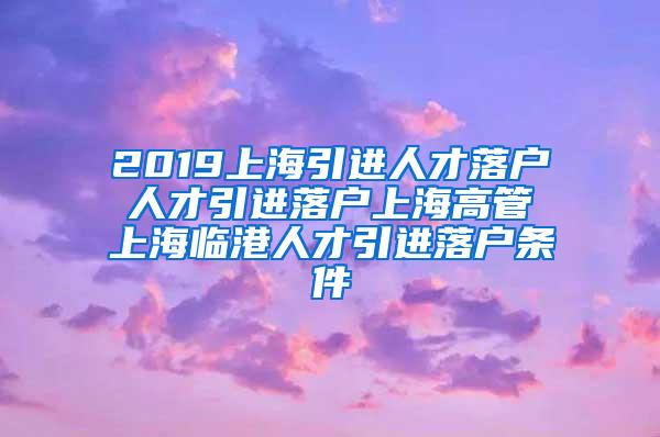 2019上海引进人才落户 人才引进落户上海高管 上海临港人才引进落户条件