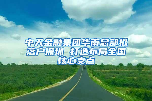 中天金融集团华南总部拟落户深圳 打造布局全国核心支点