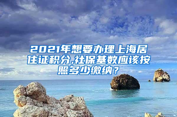 2021年想要办理上海居住证积分,社保基数应该按照多少缴纳？