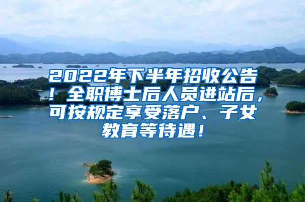 2022年下半年招收公告！全职博士后人员进站后，可按规定享受落户、子女教育等待遇！