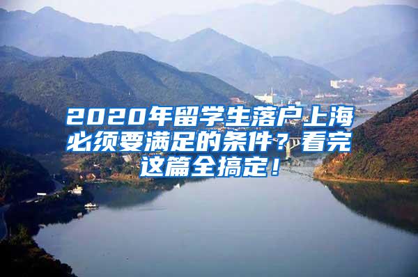 2020年留学生落户上海必须要满足的条件？看完这篇全搞定！