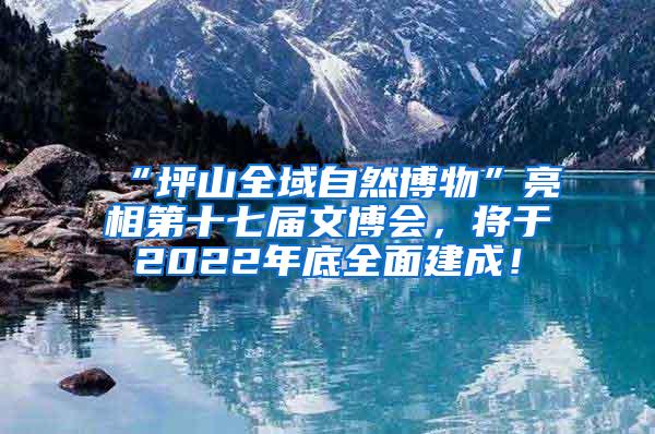 “坪山全域自然博物”亮相第十七届文博会，将于2022年底全面建成！