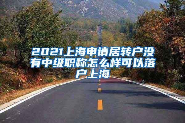 2021上海申请居转户没有中级职称怎么样可以落户上海