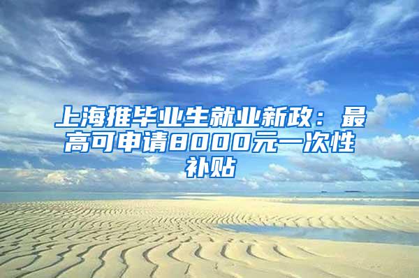 上海推毕业生就业新政：最高可申请8000元一次性补贴