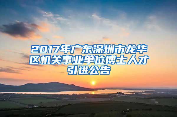 2017年广东深圳市龙华区机关事业单位博士人才引进公告