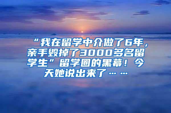 “我在留学中介做了6年，亲手毁掉了3000多名留学生”留学圈的黑幕！今天她说出来了……
