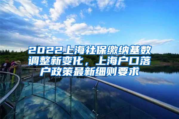 2022上海社保缴纳基数调整新变化，上海户口落户政策最新细则要求