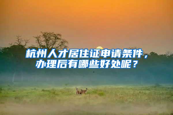 杭州人才居住证申请条件，办理后有哪些好处呢？