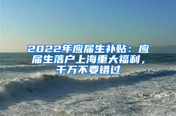 2022年应届生补贴：应届生落户上海重大福利，千万不要错过