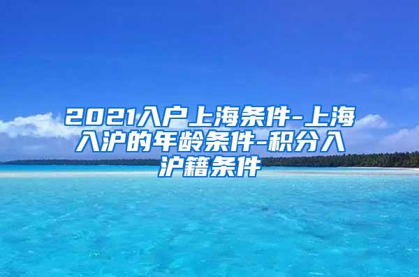 2021入户上海条件-上海入沪的年龄条件-积分入沪籍条件