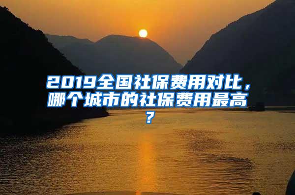 2019全国社保费用对比，哪个城市的社保费用最高？