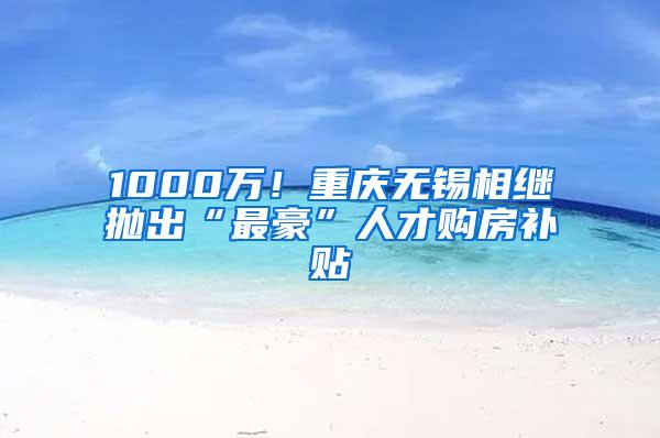 1000万！重庆无锡相继抛出“最豪”人才购房补贴