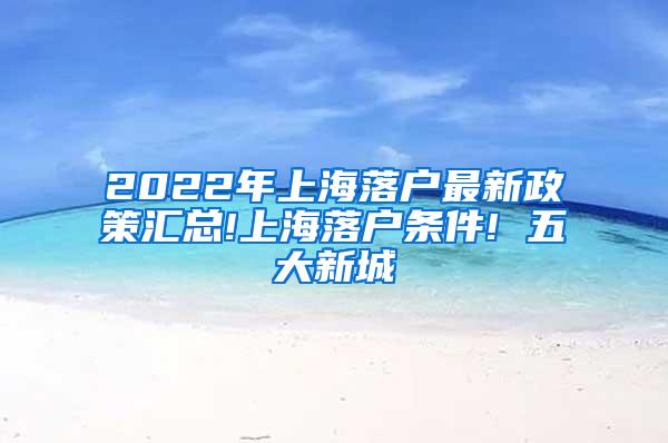 2022年上海落户最新政策汇总!上海落户条件! 五大新城