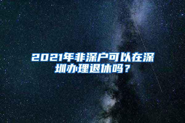 2021年非深户可以在深圳办理退休吗？