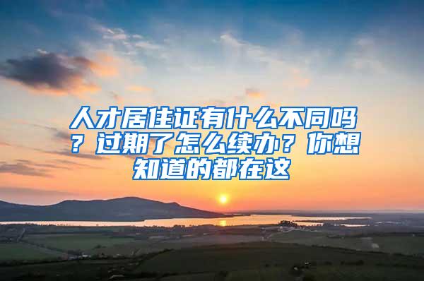 人才居住证有什么不同吗？过期了怎么续办？你想知道的都在这