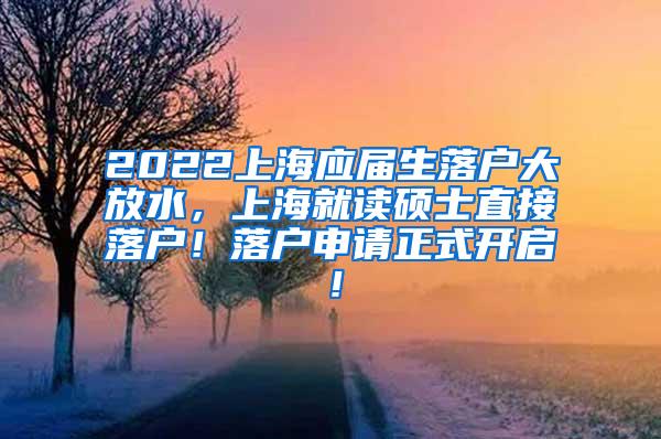 2022上海应届生落户大放水，上海就读硕士直接落户！落户申请正式开启！