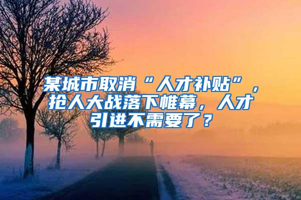 某城市取消“人才补贴”，抢人大战落下帷幕，人才引进不需要了？