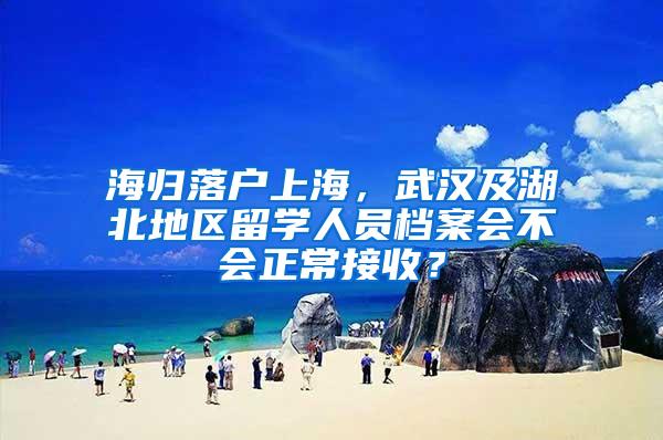 海归落户上海，武汉及湖北地区留学人员档案会不会正常接收？