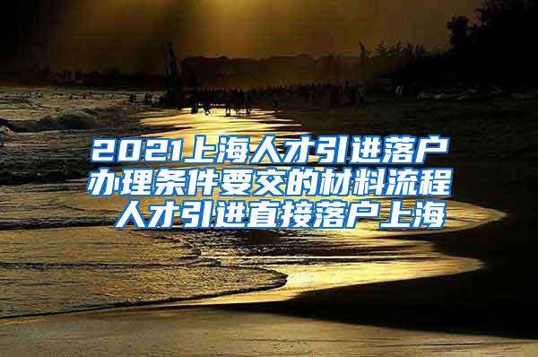 2021上海人才引进落户办理条件要交的材料流程 人才引进直接落户上海