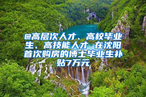 @高层次人才、高校毕业生、高技能人才 在沈阳首次购房的博士毕业生补贴7万元