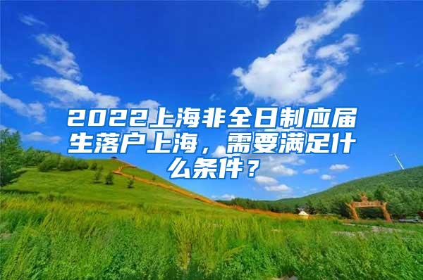 2022上海非全日制应届生落户上海，需要满足什么条件？