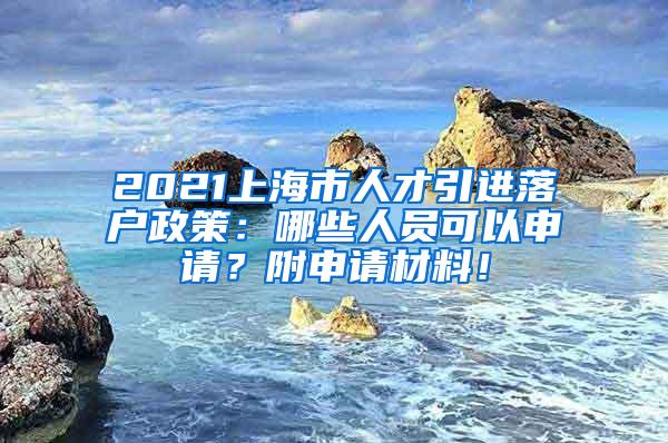 2021上海市人才引进落户政策：哪些人员可以申请？附申请材料！