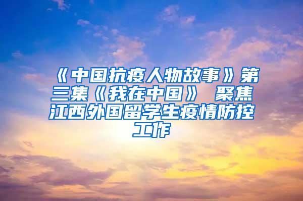 《中国抗疫人物故事》第三集《我在中国》 聚焦江西外国留学生疫情防控工作