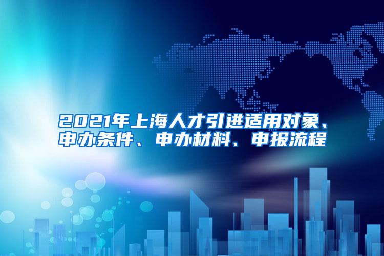 2021年上海人才引进适用对象、申办条件、申办材料、申报流程