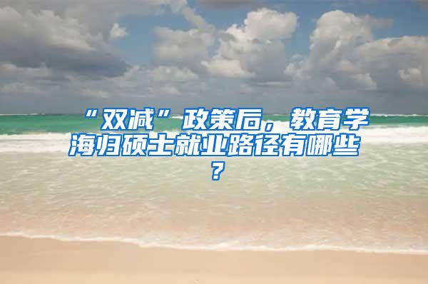 “双减”政策后，教育学海归硕士就业路径有哪些？